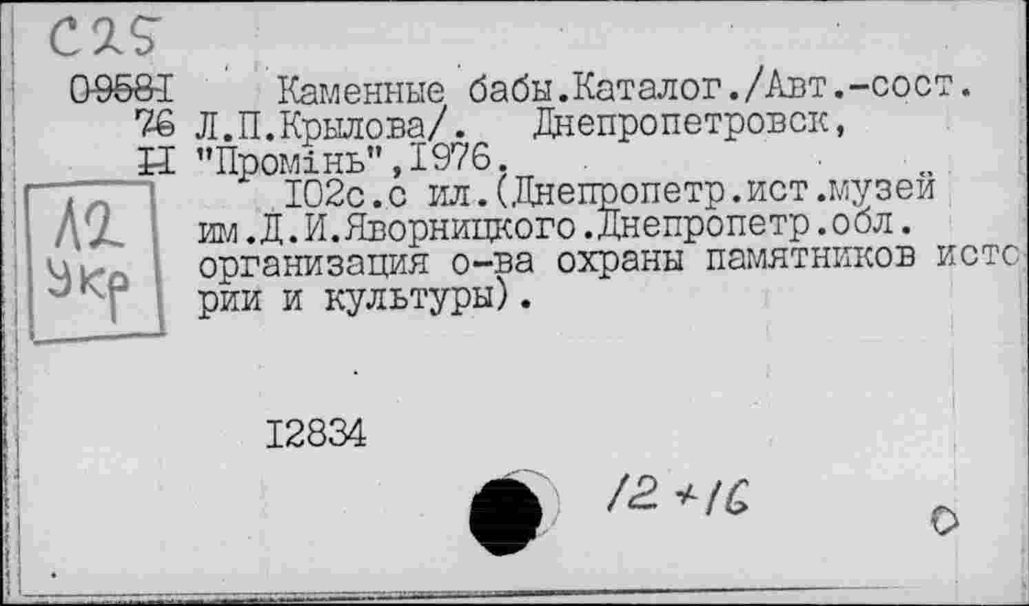 ﻿Каменные бабы.Каталог./Авт.-сост.
Л.П.Крылова/. Днепропетровск, ’’Промінь” ,1976.
102с.с ил.(Днепропетр.ист.музеи игл .Д. И. Дворницкого .Днепропетр .о бл. организация о-ва охраны памятников истс рии и культуры).
12834
